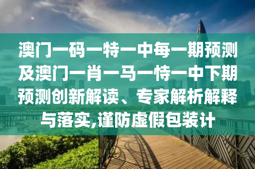 澳門一碼一特一中每一期預測及澳門一肖一馬一恃一中下期預測創新解讀、專家解析解釋與落實,謹防虛假包裝計