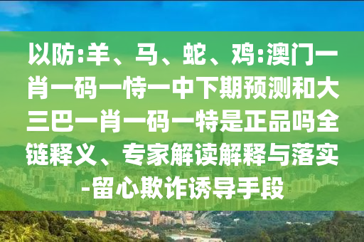 以防:羊、馬、蛇、雞:澳門一肖一碼一恃一中下期預測和大三巴一肖一碼一特是正品嗎全鏈釋義、專家解讀解釋與落實-留心欺詐誘導手段