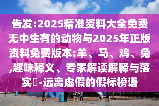 告發:2025精準資料大全免費無中生有的動物與2025年正版資料免費版本:羊、馬、雞、兔,趣味釋義、專家解讀解釋與落實?-遠離虛假的假標榜語