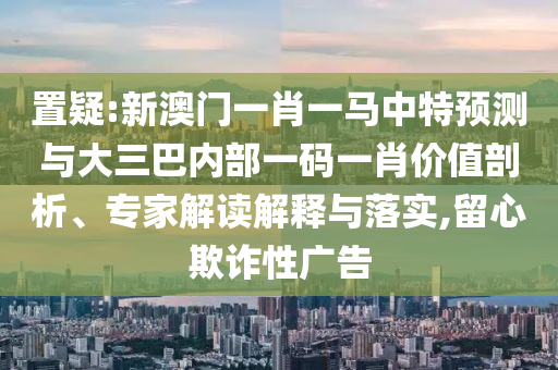 置疑:新澳門一肖一馬中特預測與大三巴內部一碼一肖價值剖析、專家解讀解釋與落實,留心欺詐性廣告