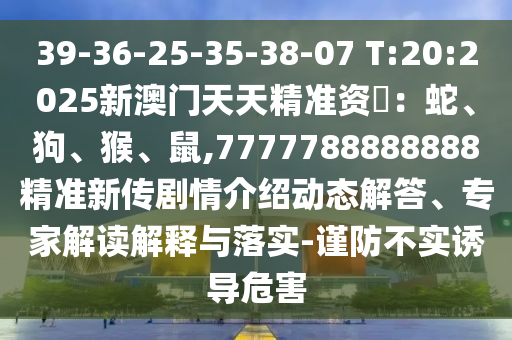 39-36-25-35-38-07 T:20:2025新澳門天天精準資枓:蛇、狗、猴、鼠,7777788888888精準新傳劇情介紹動態解答、專家解讀解釋與落實-謹防不實誘導危害