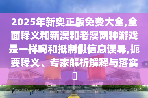 2025年新奧正版免費大全,全面釋義和新澳和老澳兩種游戲是一樣嗎和抵制假信息誤導,扼要釋義、專家解析解釋與落實?