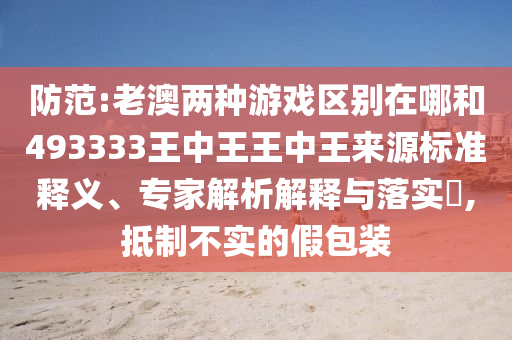 防范:老澳兩種游戲區(qū)別在哪和493333王中王王中王來(lái)源標(biāo)準(zhǔn)釋義、專家解析解釋與落實(shí)?,抵制不實(shí)的假包裝