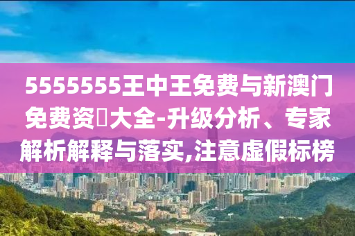 5555555王中王免費與新澳門免費資枓大全-升級分析、專家解析解釋與落實,注意虛假標榜