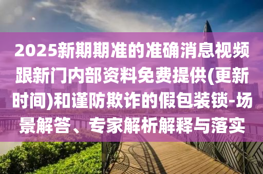 2025新期期準的準確消息視頻跟新門內部資料免費提供(更新時間)和謹防欺詐的假包裝鎖-場景解答、專家解析解釋與落實