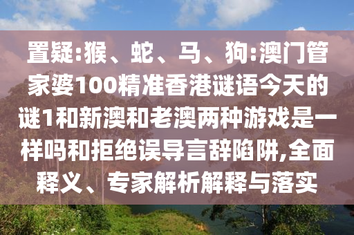 置疑:猴、蛇、馬、狗:澳門管家婆100精準(zhǔn)香港謎語今天的謎1和新澳和老澳兩種游戲是一樣嗎和拒絕誤導(dǎo)言辭陷阱,全面釋義、專家解析解釋與落實