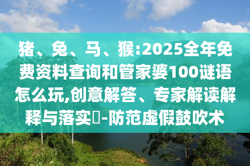 豬、兔、馬、猴:2025全年免費資料查詢和管家婆100謎語怎么玩,創意解答、專家解讀解釋與落實?-防范虛假鼓吹術