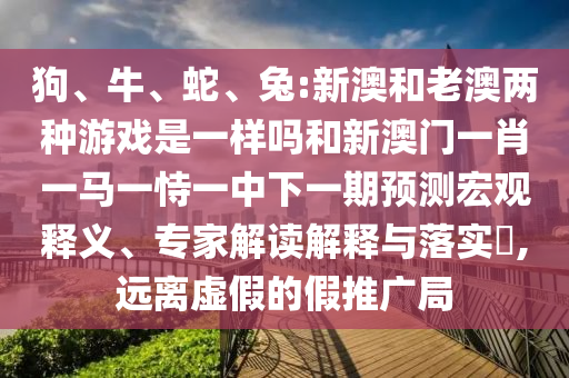 狗、牛、蛇、兔:新澳和老澳兩種游戲是一樣嗎和新澳門一肖一馬一恃一中下一期預測宏觀釋義、專家解讀解釋與落實?,遠離虛假的假推廣局