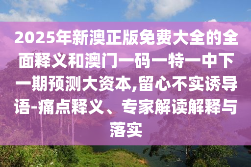 2025年新澳正版免費大全的全面釋義和澳門一碼一特一中下一期預(yù)測大資本,留心不實誘導(dǎo)語-痛點釋義、專家解讀解釋與落實