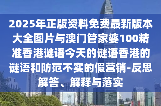 2025年正版資料免費最新版本大全圖片與澳門管家婆100精準香港謎語今天的謎語香港的謎語和防范不實的假營銷-反思解答、解釋與落實