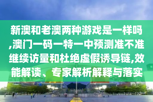 新澳和老澳兩種游戲是一樣嗎,澳門一碼一特一中預測準不準繼續訪量和杜絕虛假誘導鏈,效能解讀、專家解析解釋與落實