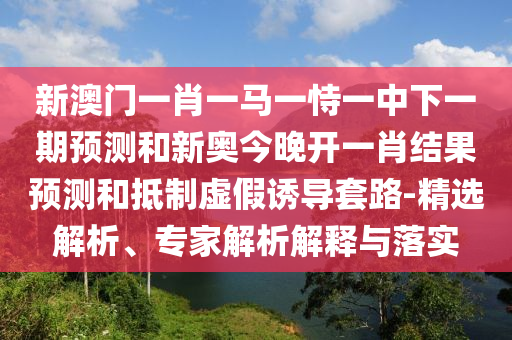新澳門一肖一馬一恃一中下一期預(yù)測和新奧今晚開一肖結(jié)果預(yù)測和抵制虛假誘導(dǎo)套路-精選解析、專家解析解釋與落實