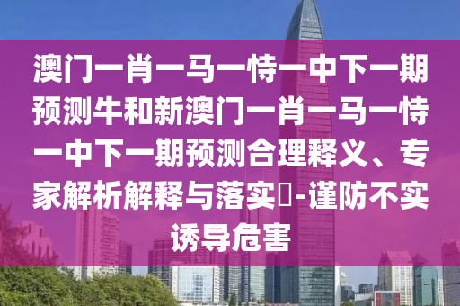 澳門一肖一馬一恃一中下一期預測牛和新澳門一肖一馬一恃一中下一期預測合理釋義、專家解析解釋與落實?-謹防不實誘導危害