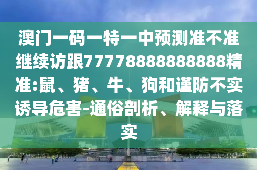 澳門一碼一特一中預測準不準繼續訪跟77778888888888精準:鼠、豬、牛、狗和謹防不實誘導危害-通俗剖析、解釋與落實