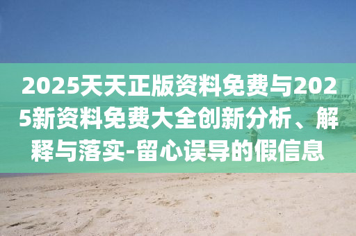 2025天天正版資料免費與2025新資料免費大全創(chuàng)新分析、解釋與落實-留心誤導(dǎo)的假信息