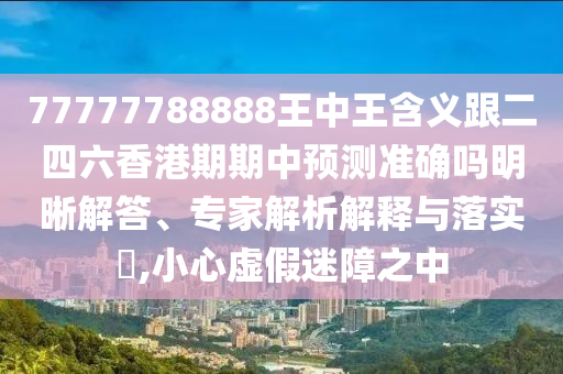 77777788888王中王含義跟二四六香港期期中預測準確嗎明晰解答、專家解析解釋與落實?,小心虛假迷障之中