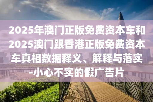 2025年澳門正版免費資本車和2025澳門跟香港正版免費資本車真相數(shù)據(jù)釋義、解釋與落實-小心不實的假廣告片