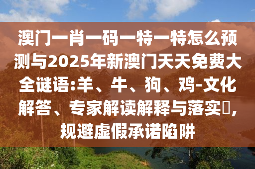 澳門一肖一碼一特一特怎么預測與2025年新澳門天天免費大全謎語:羊、牛、狗、雞-文化解答、專家解讀解釋與落實?,規避虛假承諾陷阱