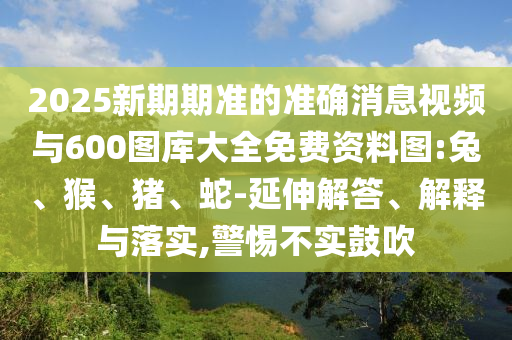 2025新期期準的準確消息視頻與600圖庫大全免費資料圖:兔、猴、豬、蛇-延伸解答、解釋與落實,警惕不實鼓吹
