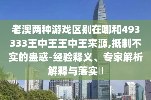 老澳兩種游戲區別在哪和493333王中王王中王來源,抵制不實的蠱惑-經驗釋義、專家解析解釋與落實?