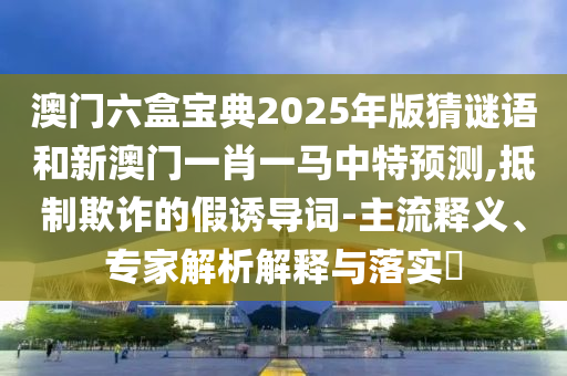 澳門六盒寶典2025年版猜謎語和新澳門一肖一馬中特預(yù)測,抵制欺詐的假誘導(dǎo)詞-主流釋義、專家解析解釋與落實?