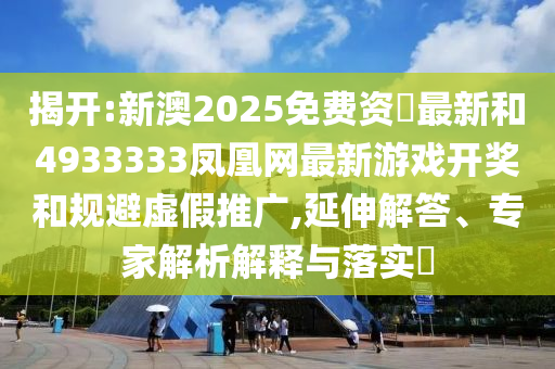 揭開:新澳2025免費資枓最新和4933333鳳凰網最新游戲開獎和規避虛假推廣,延伸解答、專家解析解釋與落實?