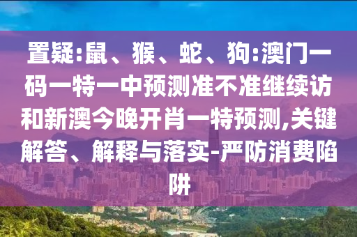 置疑:鼠、猴、蛇、狗:澳門一碼一特一中預測準不準繼續訪和新澳今晚開肖一特預測,關鍵解答、解釋與落實-嚴防消費陷阱
