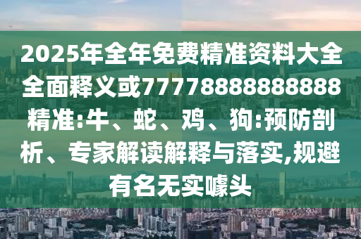 2025年全年免費精準資料大全全面釋義或77778888888888精準:牛、蛇、雞、狗:預防剖析、專家解讀解釋與落實,規避有名無實噱頭