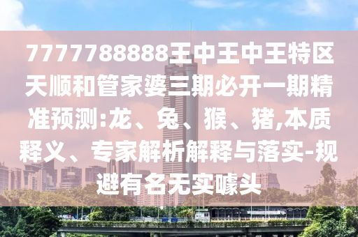 7777788888王中王中王特區(qū)天順和管家婆三期必開一期精準(zhǔn)預(yù)測(cè):龍、兔、猴、豬,本質(zhì)釋義、專家解析解釋與落實(shí)-規(guī)避有名無實(shí)噱頭