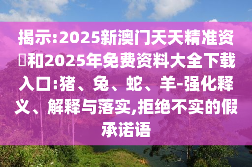 揭示:2025新澳門天天精準(zhǔn)資枓和2025年免費資料大全下載入口:豬、兔、蛇、羊-強化釋義、解釋與落實,拒絕不實的假承諾語