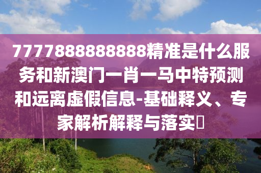 7777888888888精準是什么服務和新澳門一肖一馬中特預測和遠離虛假信息-基礎釋義、專家解析解釋與落實?