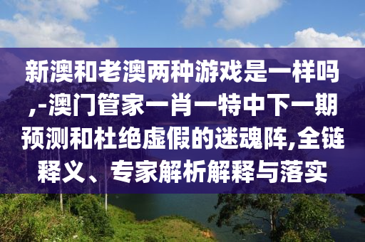 新澳和老澳兩種游戲是一樣嗎,-澳門管家一肖一特中下一期預測和杜絕虛假的迷魂陣,全鏈釋義、專家解析解釋與落實