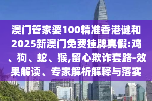 澳門管家婆100精準香港謎和2025新澳門免費掛牌真假:雞、狗、蛇、猴,留心欺詐套路-效果解讀、專家解析解釋與落實
