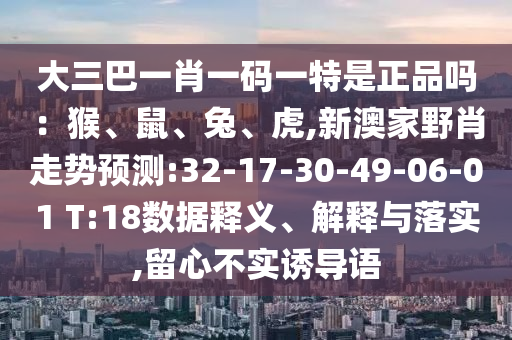 大三巴一肖一碼一特是正品嗎:猴、鼠、兔、虎,新澳家野肖走勢預測:32-17-30-49-06-01 T:18數(shù)據(jù)釋義、解釋與落實,留心不實誘導語