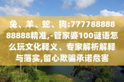 兔、羊、蛇、狗:77778888888888精準(zhǔn),-管家婆100謎語怎么玩文化釋義、專家解析解釋與落實,留心欺騙承諾危害