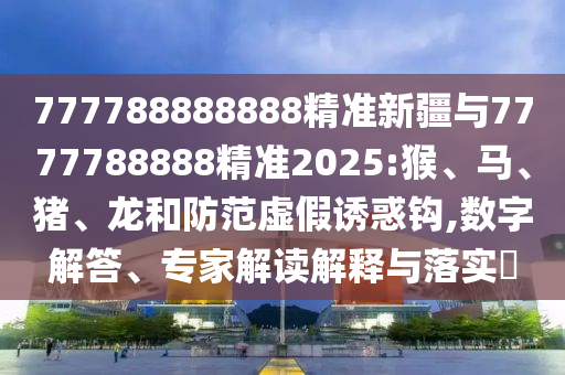 777788888888精準新疆與7777788888精準2025:猴、馬、豬、龍和防范虛假誘惑鉤,數(shù)字解答、專家解讀解釋與落實?
