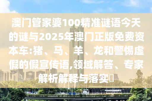 澳門管家婆100精準謎語今天的謎與2025年澳門正版免費資本車:豬、馬、羊、龍和警惕虛假的假宣傳語,領域解答、專家解析解釋與落實?