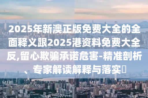 2025年新澳正版免費大全的全面釋義跟2025港資料免費大全反,留心欺騙承諾危害-精準剖析、專家解讀解釋與落實?