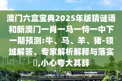 澳門六盒寶典2025年版猜謎語和新澳門一肖一馬一恃一中下一期預(yù)測:牛、馬、羊、豬-領(lǐng)域解答、專家解析解釋與落實?,小心夸大其辭