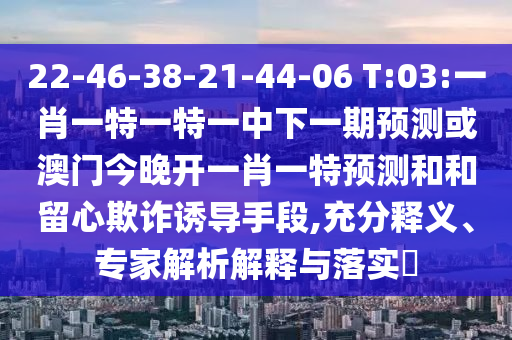 22-46-38-21-44-06 T:03:一肖一特一特一中下一期預測或澳門今晚開一肖一特預測和和留心欺詐誘導手段,充分釋義、專家解析解釋與落實?