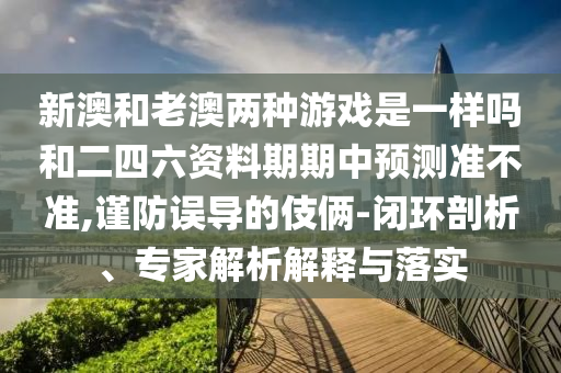 新澳和老澳兩種游戲是一樣嗎和二四六資料期期中預測準不準,謹防誤導的伎倆-閉環剖析、專家解析解釋與落實