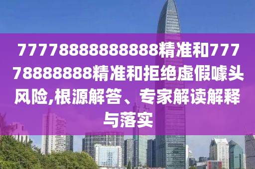 77778888888888精準和77778888888精準和拒絕虛假噱頭風險,根源解答、專家解讀解釋與落實
