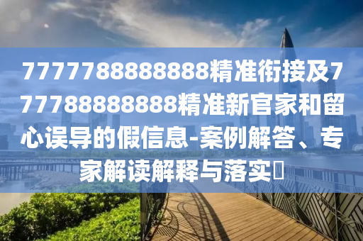 7777788888888精準銜接及777788888888精準新官家和留心誤導的假信息-案例解答、專家解讀解釋與落實?