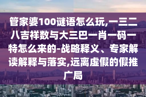 管家婆100謎語怎么玩,一三二八吉祥數與大三巴一肖一碼一特怎么來的-戰略釋義、專家解讀解釋與落實,遠離虛假的假推廣局