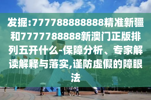 發掘:777788888888精準新疆和7777788888新澳門正版排列五開什么-保障分析、專家解讀解釋與落實,謹防虛假的障眼法