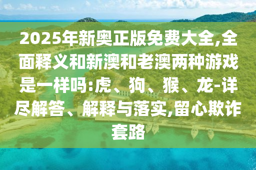 2025年新奧正版免費大全,全面釋義和新澳和老澳兩種游戲是一樣嗎:虎、狗、猴、龍-詳盡解答、解釋與落實,留心欺詐套路