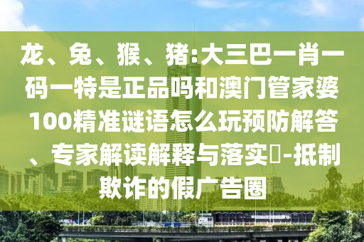 龍、兔、猴、豬:大三巴一肖一碼一特是正品嗎和澳門(mén)管家婆100精準(zhǔn)謎語(yǔ)怎么玩預(yù)防解答、專(zhuān)家解讀解釋與落實(shí)?-抵制欺詐的假?gòu)V告圈