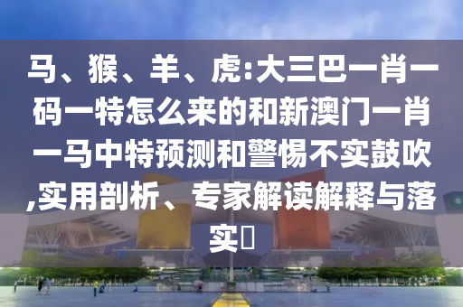 馬、猴、羊、虎:大三巴一肖一碼一特怎么來的和新澳門一肖一馬中特預(yù)測和警惕不實鼓吹,實用剖析、專家解讀解釋與落實?