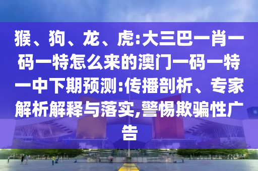 猴、狗、龍、虎:大三巴一肖一碼一特怎么來的澳門一碼一特一中下期預(yù)測:傳播剖析、專家解析解釋與落實,警惕欺騙性廣告