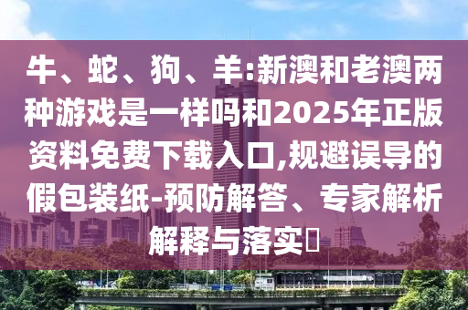 牛、蛇、狗、羊:新澳和老澳兩種游戲是一樣嗎和2025年正版資料免費下載入口,規(guī)避誤導(dǎo)的假包裝紙-預(yù)防解答、專家解析解釋與落實?